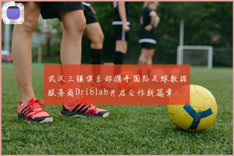 武汉三镇俱乐部携手国际足球数据服务商Driblab开启合作新篇章