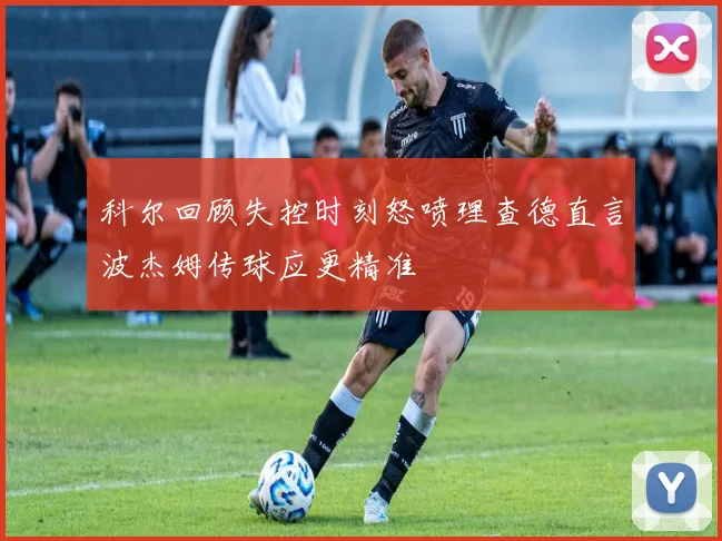 科尔回顾失控时刻怒喷理查德直言波杰姆传球应更精准