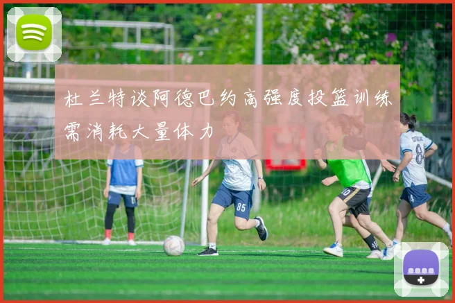 杜兰特谈阿德巴约高强度投篮训练需消耗大量体力