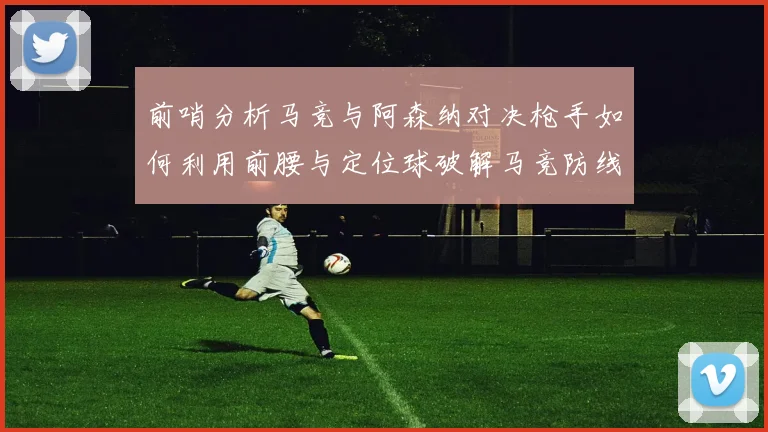 前哨分析马竞与阿森纳对决枪手如何利用前腰与定位球破解马竞防线短板