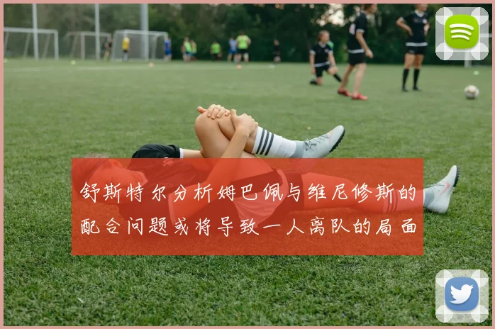 舒斯特尔分析姆巴佩与维尼修斯的配合问题或将导致一人离队的局面
