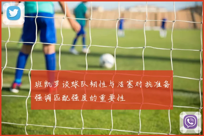 班凯罗谈球队韧性与活塞对抗准备强调匹配强度的重要性