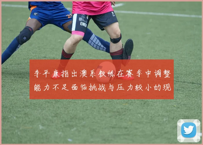 李平康指出澳系教练在赛季中调整能力不足面临挑战与压力较小的现状