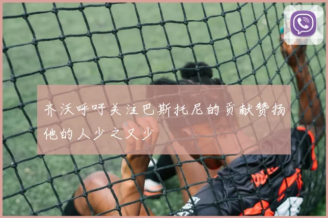 齐沃呼吁关注巴斯托尼的贡献赞扬他的人少之又少