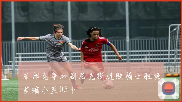 东部竞争加剧尼克斯连败骑士胜场差缩小至05个
