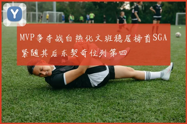 MVP争夺战白热化文班稳居榜首SGA紧随其后东契奇位列第四