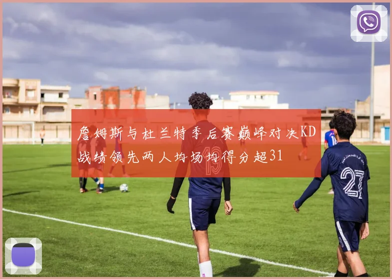 詹姆斯与杜兰特季后赛巅峰对决KD战绩领先两人均场均得分超31