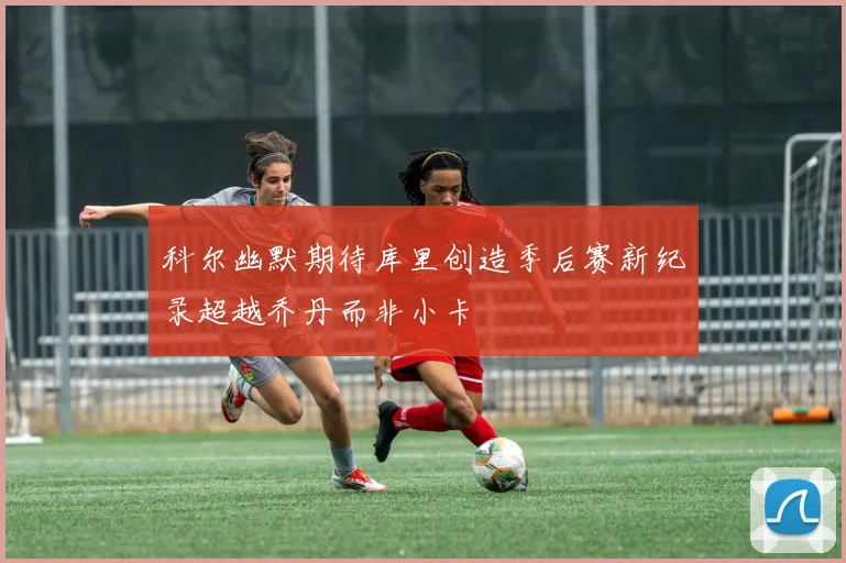 科尔幽默期待库里创造季后赛新纪录超越乔丹而非小卡