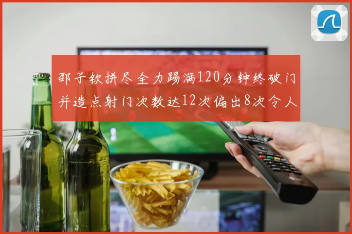 邵子钦拼尽全力踢满120分钟终破门并造点射门次数达12次偏出8次令人惋惜
