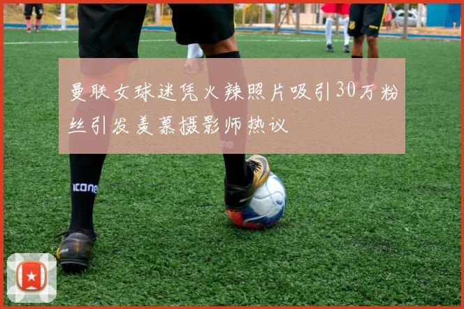 曼联女球迷凭火辣照片吸引30万粉丝引发羡慕摄影师热议