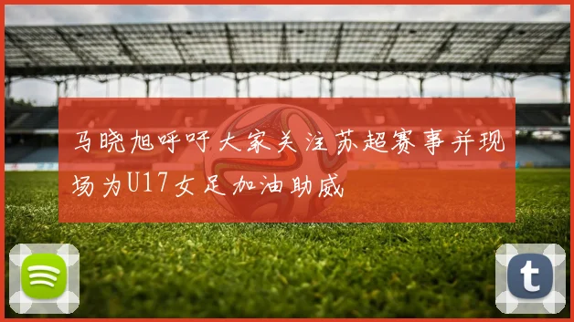 马晓旭呼吁大家关注苏超赛事并现场为U17女足加油助威