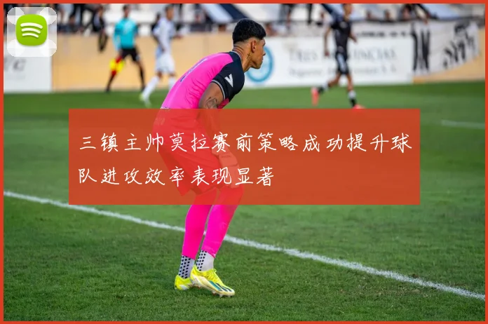 三镇主帅莫拉赛前策略成功提升球队进攻效率表现显著