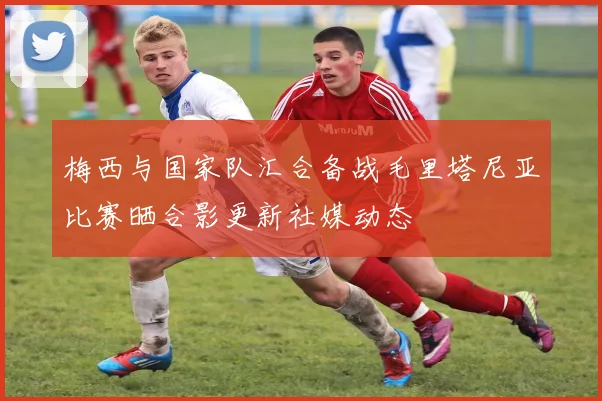 梅西与国家队汇合备战毛里塔尼亚比赛晒合影更新社媒动态