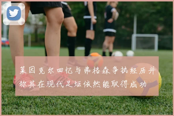 莱因克尔回忆与弗格森争执经历并称其在现代足坛依然能取得成功