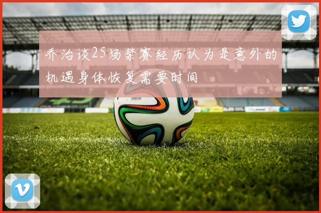 乔治谈25场禁赛经历认为是意外的机遇身体恢复需要时间