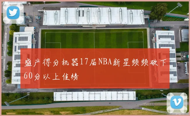 盛产得分机器17届NBA新星频频砍下60分以上佳绩